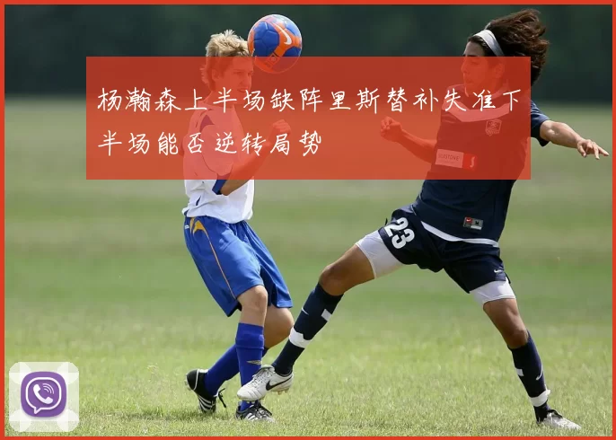 杨瀚森上半场缺阵里斯替补失准下半场能否逆转局势