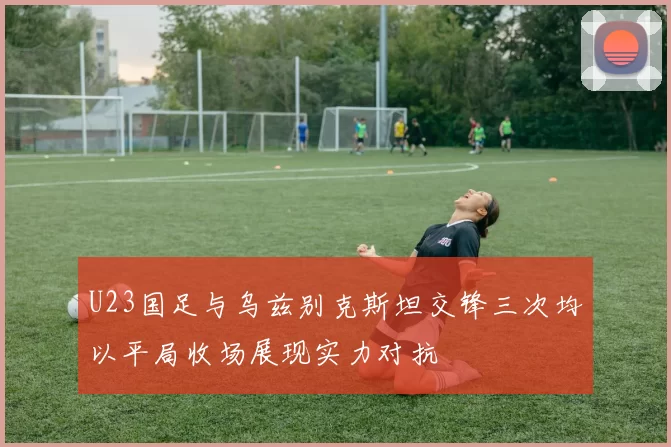 U23国足与乌兹别克斯坦交锋三次均以平局收场展现实力对抗