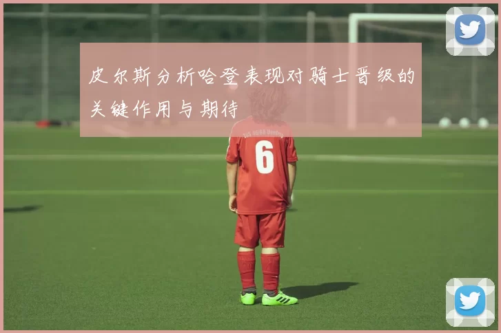 皮尔斯分析哈登表现对骑士晋级的关键作用与期待