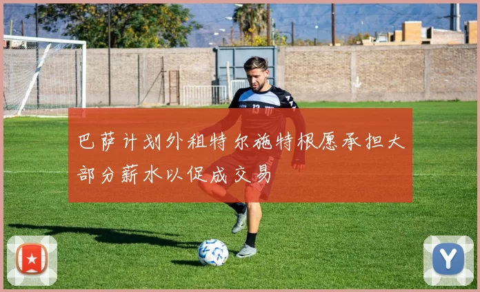 巴萨计划外租特尔施特根愿承担大部分薪水以促成交易