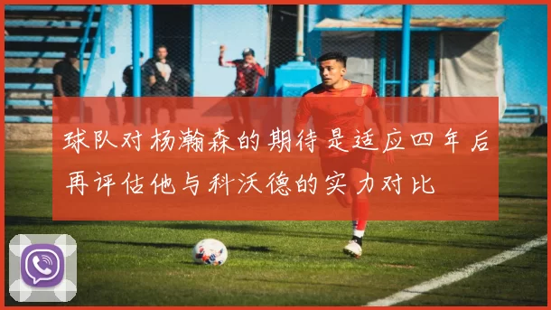 球队对杨瀚森的期待是适应四年后再评估他与科沃德的实力对比