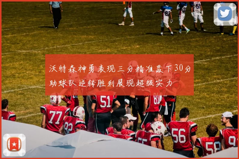 沃特森神勇表现三分精准轰下30分助球队逆转胜利展现超级实力