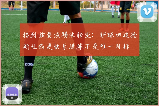 格列兹曼谈踢法转变：铲球回追抢断让我更快乐进球不是唯一目标