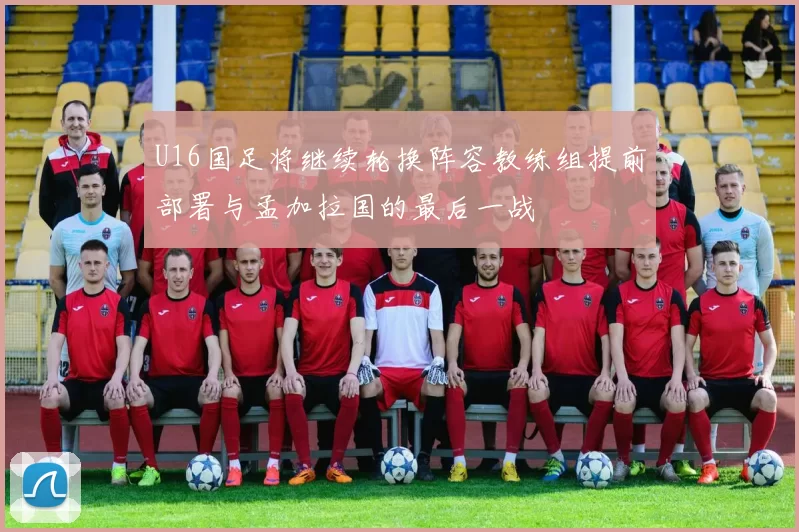 U16国足将继续轮换阵容教练组提前部署与孟加拉国的最后一战