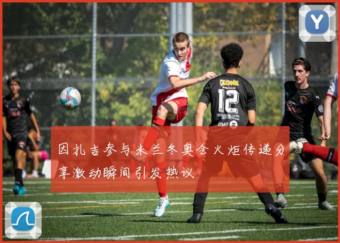 因扎吉参与米兰冬奥会火炬传递分享激动瞬间引发热议