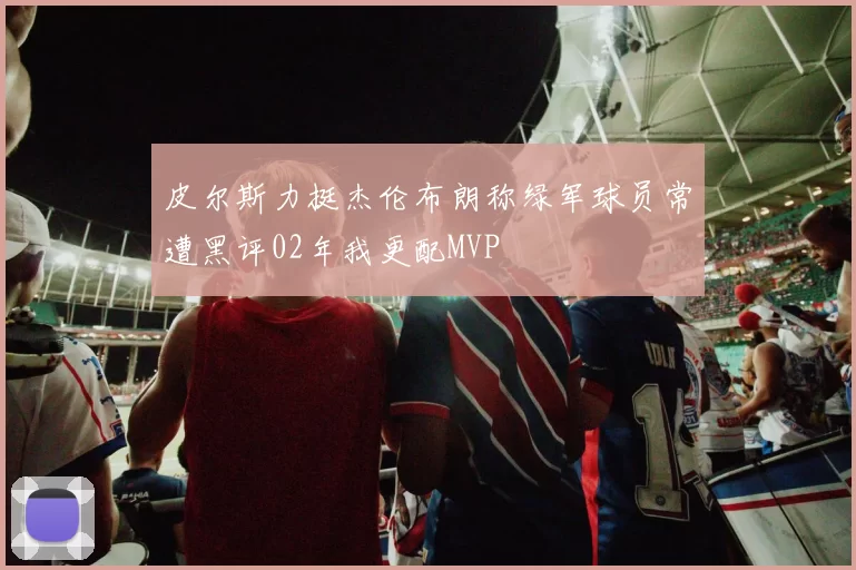 皮尔斯力挺杰伦布朗称绿军球员常遭黑评02年我更配MVP