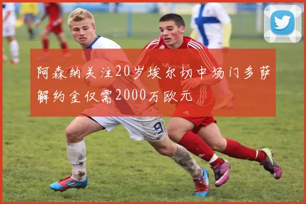 阿森纳关注20岁埃尔切中场门多萨解约金仅需2000万欧元