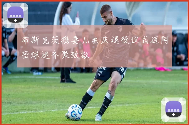 布斯克茨携妻儿共庆退役仪式迈阿密球迷齐聚致敬